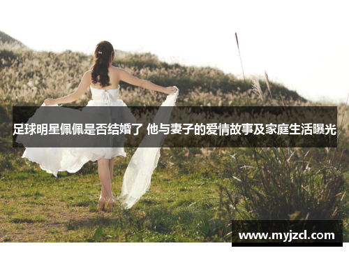 足球明星佩佩是否结婚了 他与妻子的爱情故事及家庭生活曝光